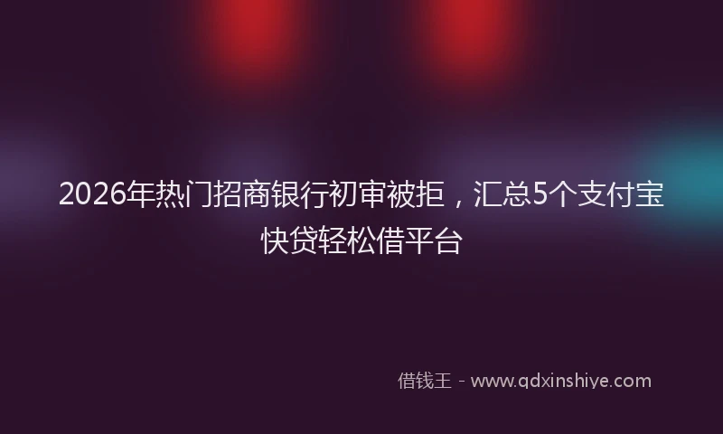 2026年热门招商银行初审被拒，汇总5个支付宝快贷轻松借平台