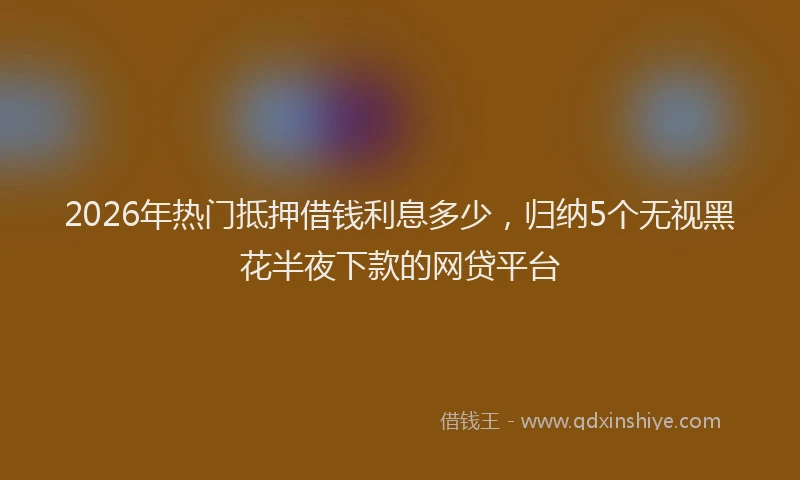 2026年热门抵押借钱利息多少，归纳5个无视黑花半夜下款的网贷平台