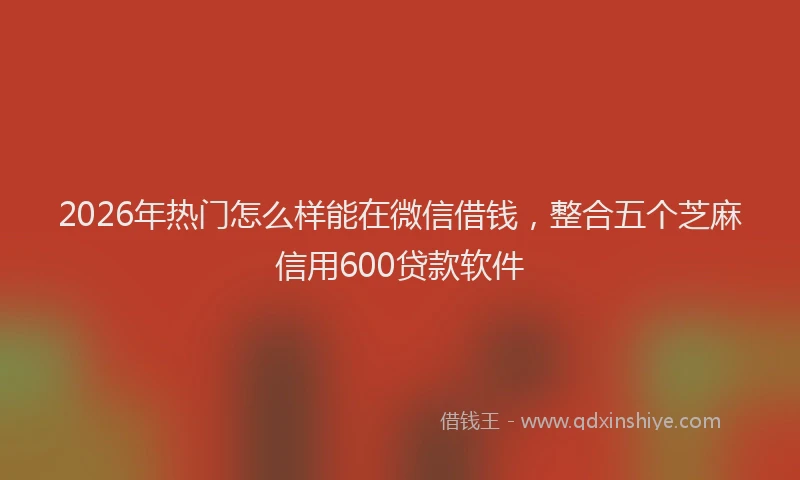 2026年热门怎么样能在微信借钱，整合五个芝麻信用600贷款软件