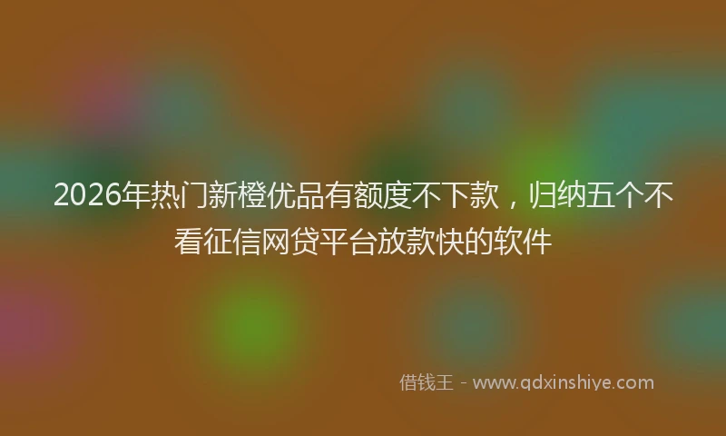 2026年热门新橙优品有额度不下款，归纳五个不看征信网贷平台放款快的软件