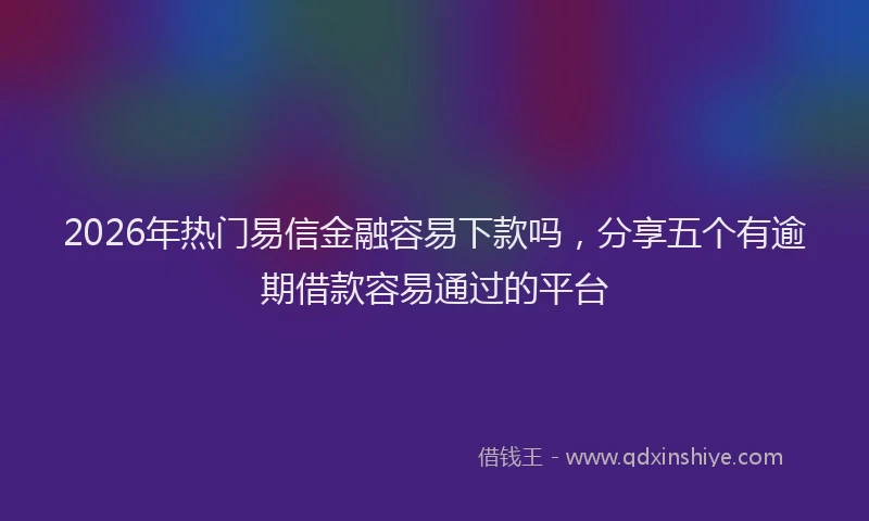 2026年热门易信金融容易下款吗，分享五个有逾期借款容易通过的平台
