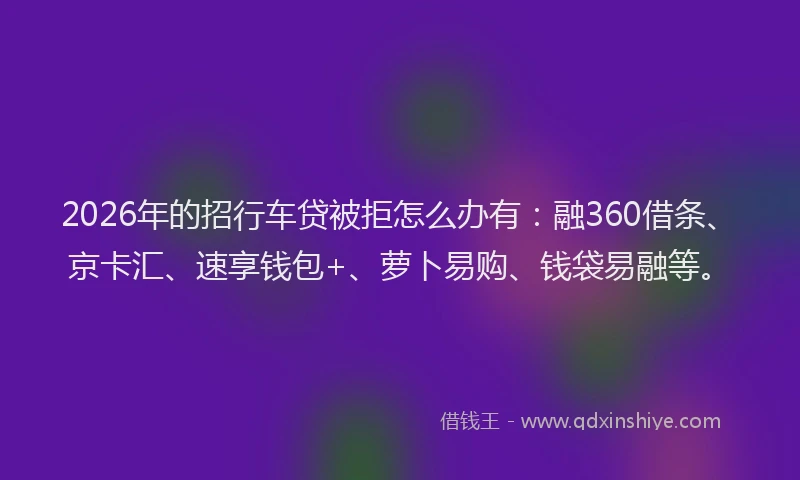 2026年的招行车贷被拒怎么办有：融360借条、京卡汇、速享钱包+、萝卜易购、钱袋易融等。