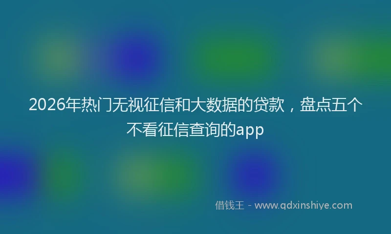 2026年热门无视征信和大数据的贷款，盘点五个不看征信查询的app