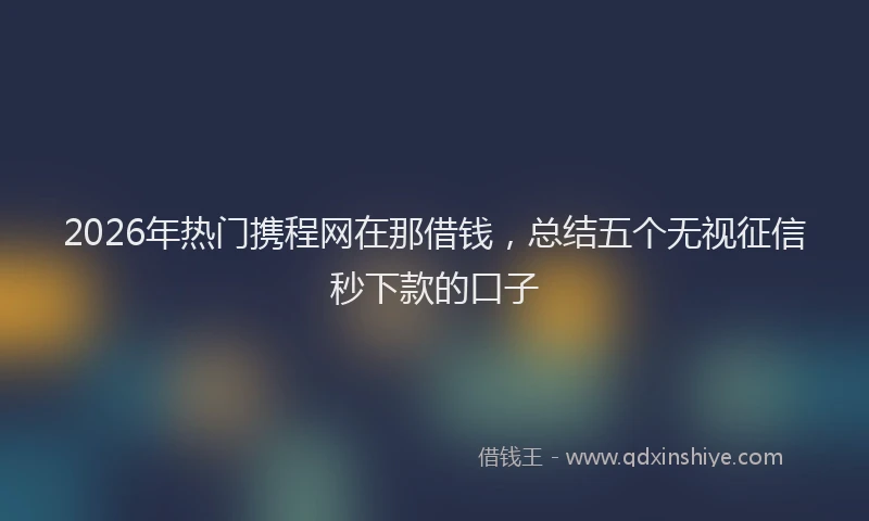 2026年热门携程网在那借钱，总结五个无视征信秒下款的口子