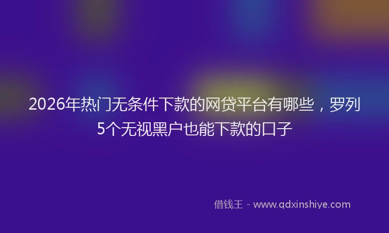 2026年热门无条件下款的网贷平台有哪些，罗列5个无视黑户也能下款的口子