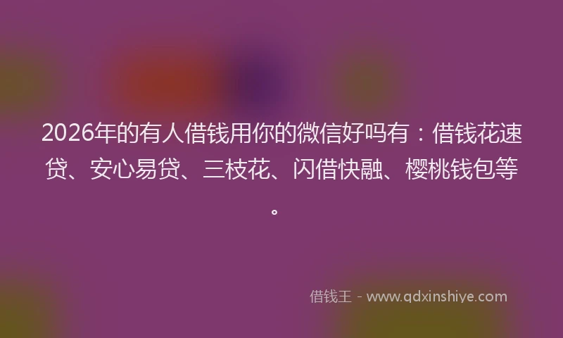 2026年的有人借钱用你的微信好吗有:借钱花速贷、安心易贷、三枝花、闪借快融、樱桃钱包等。