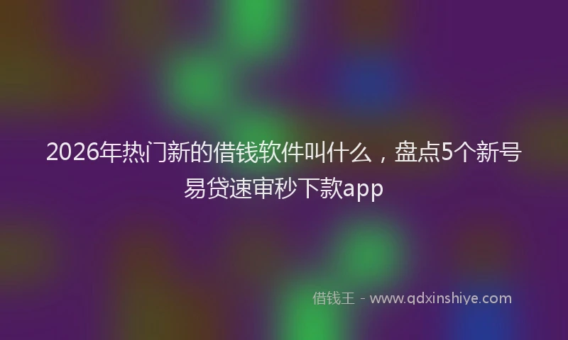2026年热门新的借钱软件叫什么，盘点5个新号易贷速审秒下款app