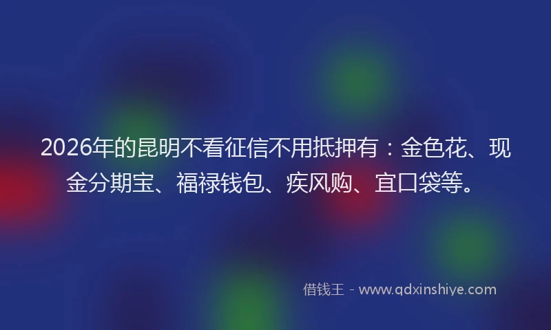 2026年的昆明不看征信不用抵押有：金色花、现金分期宝、福禄钱包、疾风购、宜口袋等。