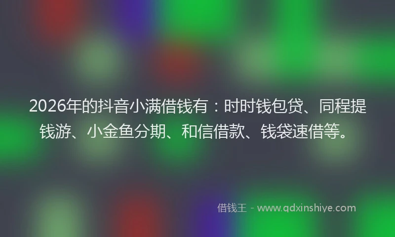 2026年的抖音小满借钱有：时时钱包贷、同程提钱游、小金鱼分期、和信借款、钱袋速借等。