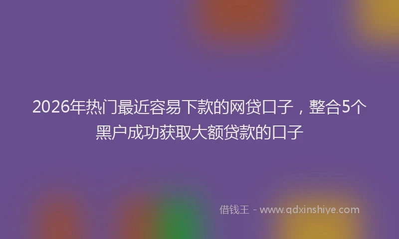 2026年热门最近容易下款的网贷口子，整合5个黑户成功获取大额贷款的口子