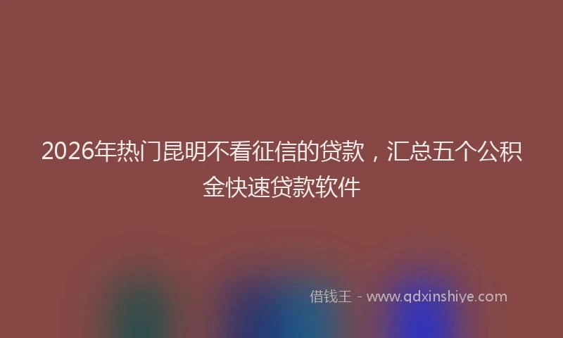 2026年热门昆明不看征信的贷款，汇总五个公积金快速贷款软件