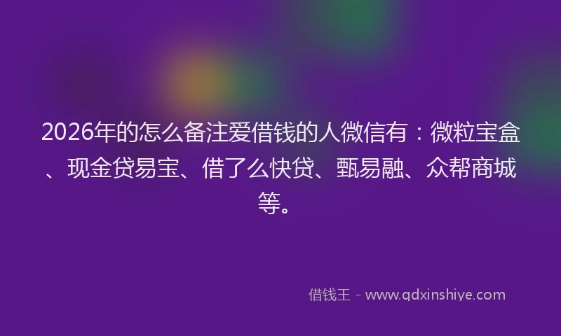 2026年的怎么备注爱借钱的人微信有：微粒宝盒、现金贷易宝、借了么快贷、甄易融、众帮商城等。