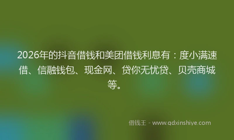 2026年的抖音借钱和美团借钱利息有:度小满速借、信融钱包、现金网、贷你无忧贷、贝壳商城等。