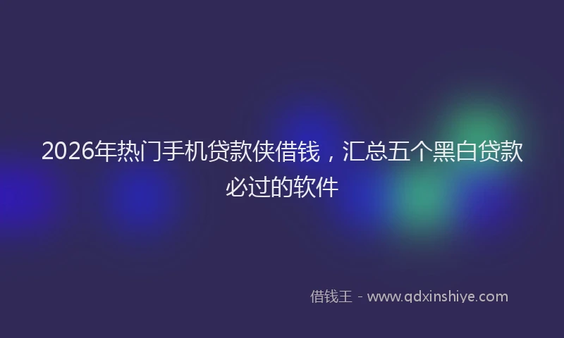 2026年热门手机贷款侠借钱，汇总五个黑白贷款必过的软件