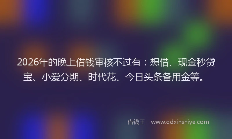 2026年的晚上借钱审核不过有：想借、现金秒贷宝、小爱分期、时代花、今日头条备用金等。