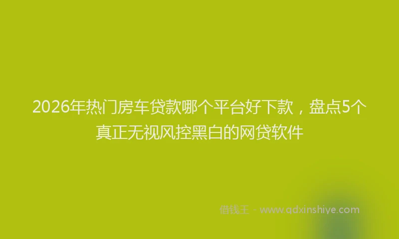 2026年热门房车贷款哪个平台好下款，盘点5个真正无视风控黑白的网贷软件