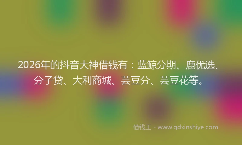 2026年的抖音大神借钱有：蓝鲸分期、鹿优选、分子贷、大利商城、芸豆分、芸豆花等。