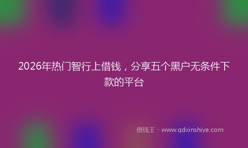 2026年热门智行上借钱，分享五个黑户无条件下款的平台