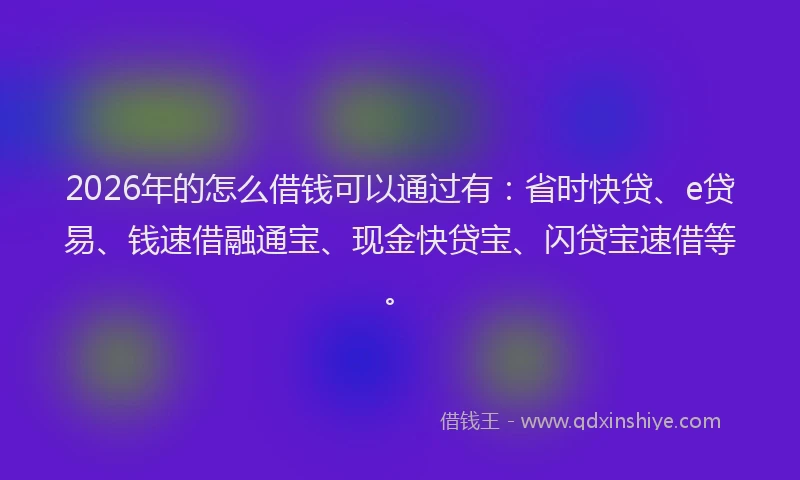 2026年的怎么借钱可以通过有：省时快贷、e贷易、钱速借融通宝、现金快贷宝、闪贷宝速借等。