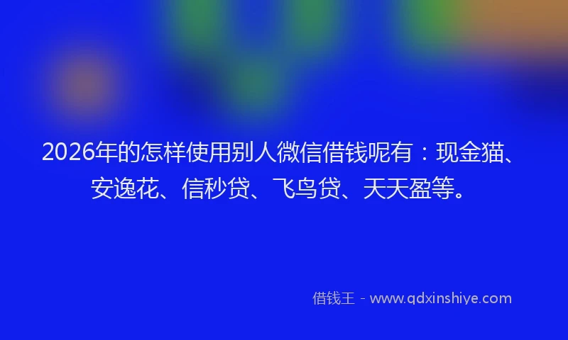 2026年的怎样使用别人微信借钱呢有：现金猫、安逸花、信秒贷、飞鸟贷、天天盈等。