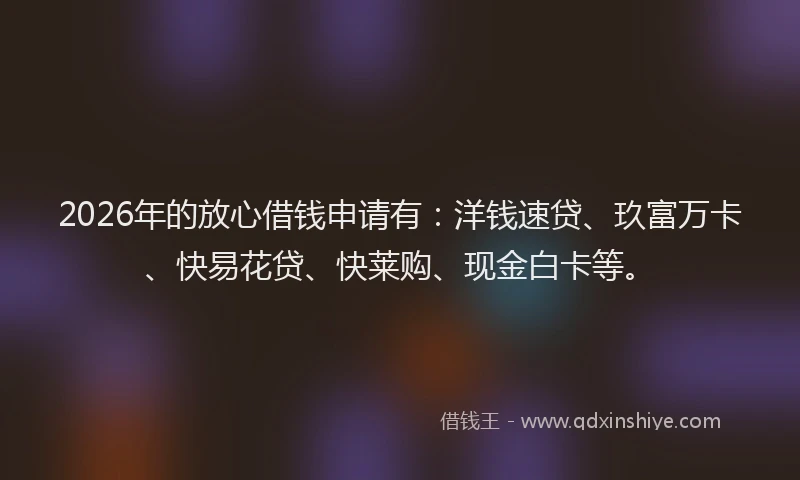 2026年的放心借钱申请有：洋钱速贷、玖富万卡、快易花贷、快莱购、现金白卡等。