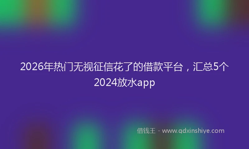 2026年热门无视征信花了的借款平台，汇总5个2024放水app