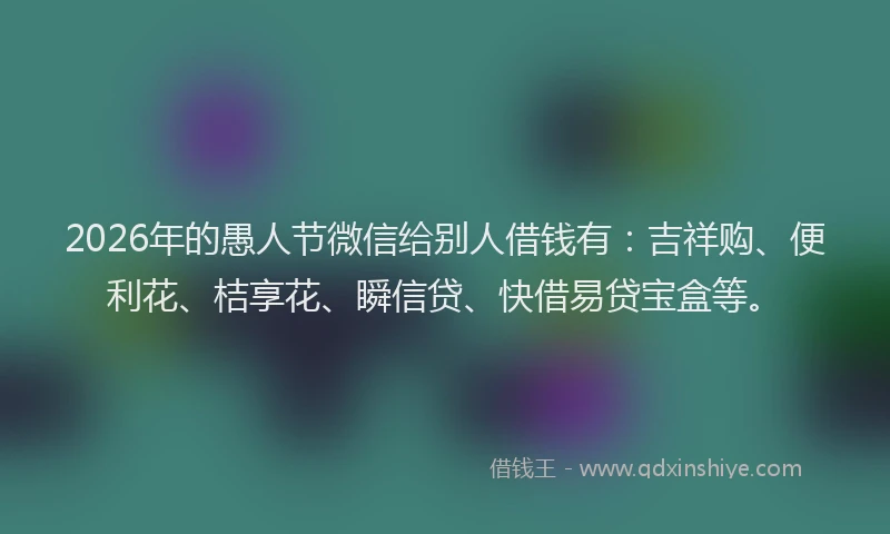 2026年的愚人节微信给别人借钱有：吉祥购、便利花、桔享花、瞬信贷、快借易贷宝盒等。
