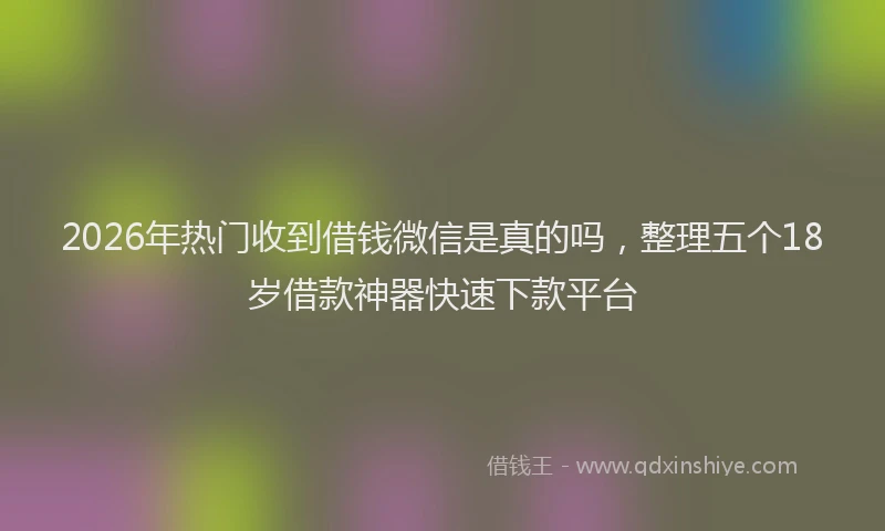 2026年热门收到借钱微信是真的吗，整理五个18岁借款神器快速下款平台