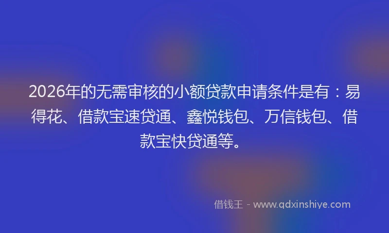 2026年的无需审核的小额贷款申请条件是有：易得花、借款宝速贷通、鑫悦钱包、万信钱包、借款宝快贷通等。