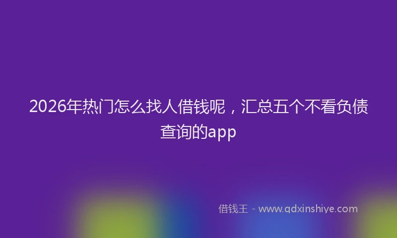 2026年热门怎么找人借钱呢，汇总五个不看负债查询的app