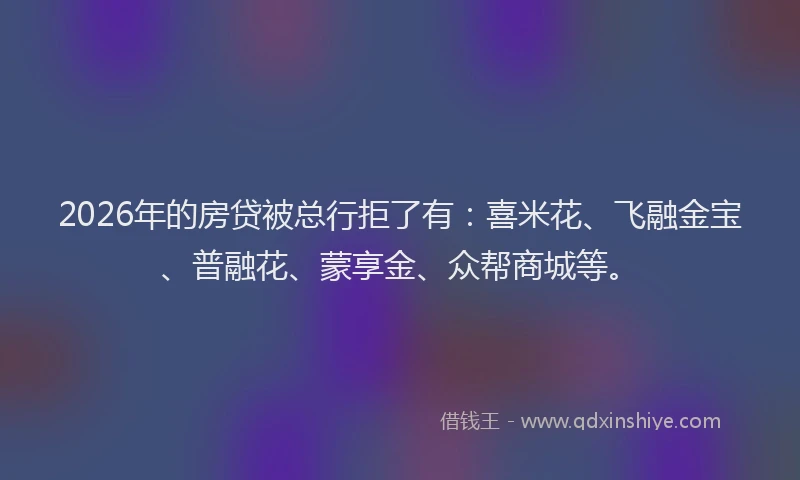 2026年的房贷被总行拒了有：喜米花、飞融金宝、普融花、蒙享金、众帮商城等。