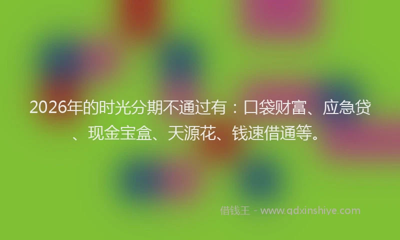 2026年的时光分期不通过有：口袋财富、应急贷、现金宝盒、天源花、钱速借通等。