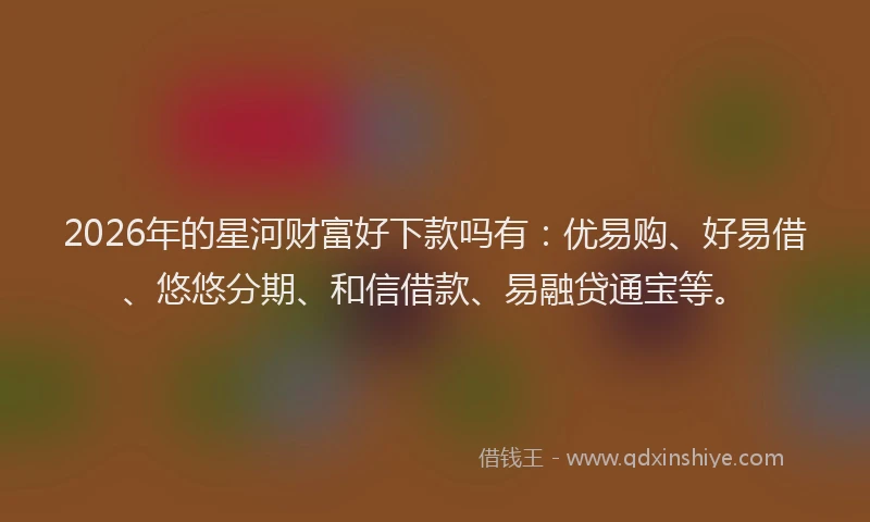 2026年的星河财富好下款吗有:优易购、好易借、悠悠分期、和信借款、易融贷通宝等。