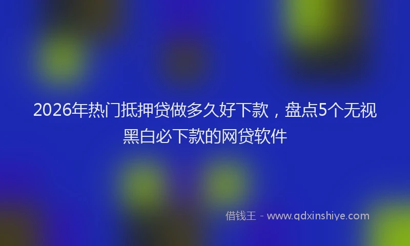 2026年热门抵押贷做多久好下款，盘点5个无视黑白必下款的网贷软件