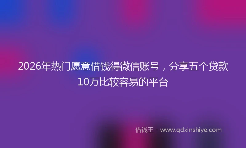 2026年热门愿意借钱得微信账号，分享五个贷款10万比较容易的平台