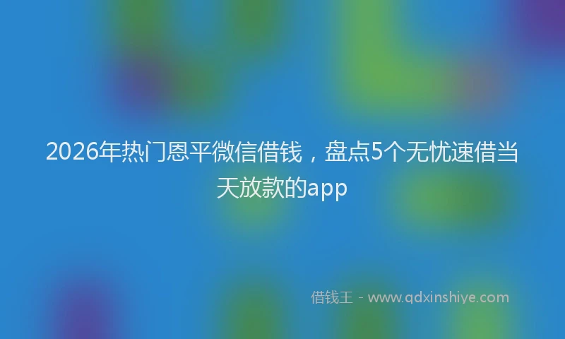 2026年热门恩平微信借钱，盘点5个无忧速借当天放款的app