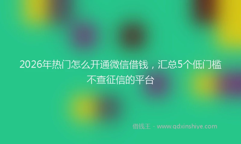 2026年热门怎么开通微信借钱，汇总5个低门槛不查征信的平台