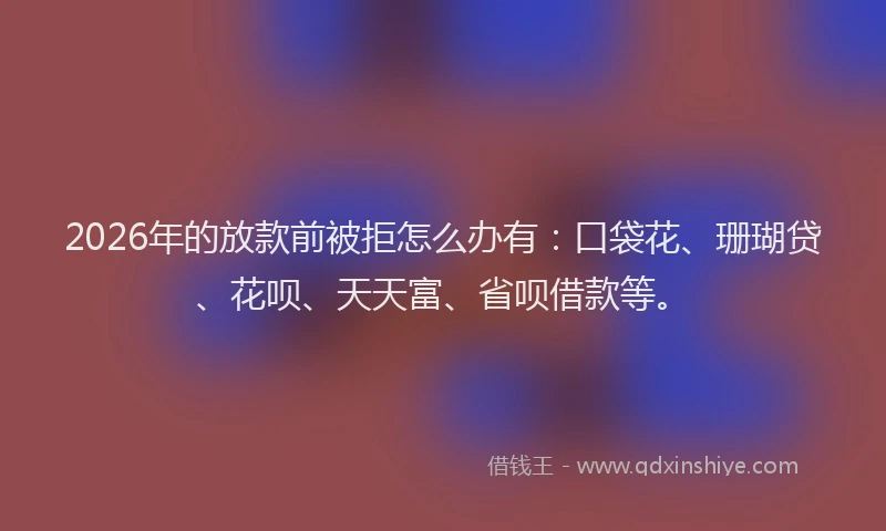 2026年的放款前被拒怎么办有：口袋花、珊瑚贷、花呗、天天富、省呗借款等。