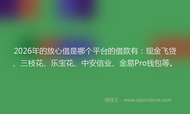 2026年的放心借是哪个平台的借款有:现金飞贷、三枝花、乐宝花、中安信业、金易Pro钱包等。