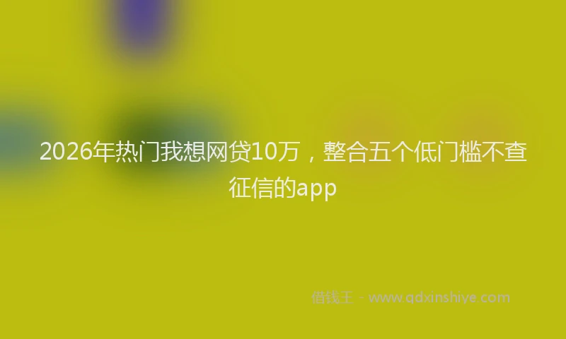 2026年热门我想网贷10万，整合五个低门槛不查征信的app