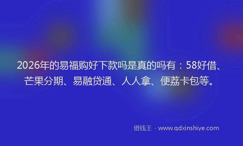 2026年的易福购好下款吗是真的吗有：58好借、芒果分期、易融贷通、人人拿、便荔卡包等。
