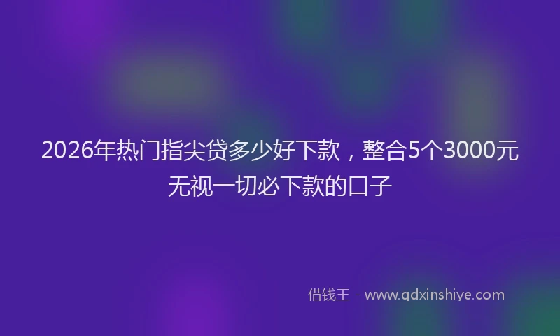 2026年热门指尖贷多少好下款，整合5个3000元无视一切必下款的口子