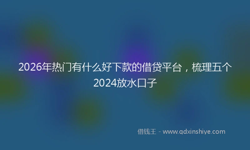 2026年热门有什么好下款的借贷平台，梳理五个2024放水口子