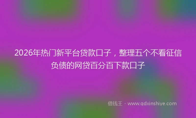 2026年热门新平台贷款口子，整理五个不看征信负债的网贷百分百下款口子