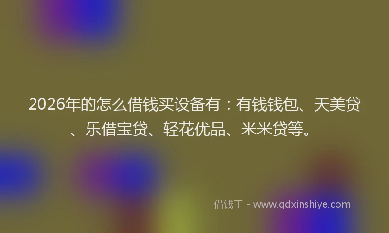 2026年的怎么借钱买设备有:有钱钱包、天美贷、乐借宝贷、轻花优品、米米贷等。