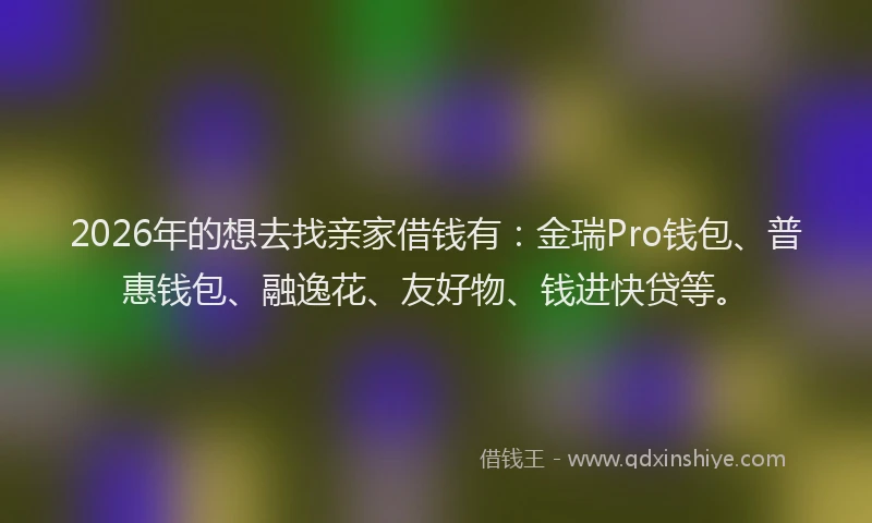 2026年的想去找亲家借钱有：金瑞Pro钱包、普惠钱包、融逸花、友好物、钱进快贷等。
