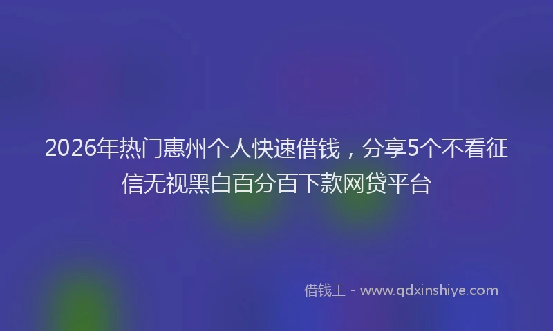 2026年热门惠州个人快速借钱，分享5个不看征信无视黑白百分百下款网贷平台