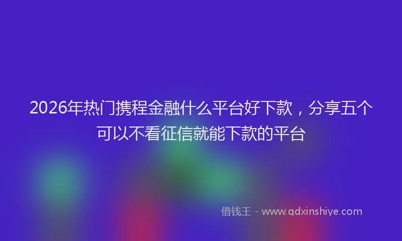 2026年热门携程金融什么平台好下款,分享五个可以不看征信就能下款的平台
