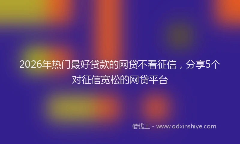 2026年热门最好贷款的网贷不看征信，分享5个对征信宽松的网贷平台