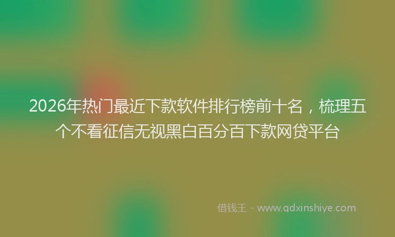2026年热门最近下款软件排行榜前十名，梳理五个不看征信无视黑白百分百下款网贷平台